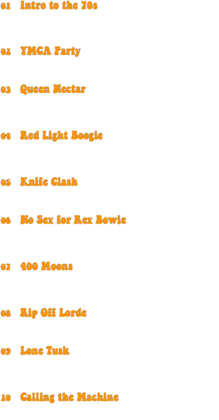 01	Intro to the 70s

	Steve Aoki: “Freak”
	excerpts from Apocalypse Now,
          ...And Justice for All, & Star Wars: A New Hope

02	YMCA Party

	Village People: “YMCA” (1978)
	Knife Party: “Internet Friends”

03	Queen Nectar

	Queen: “We Will Rock You” (1977)
	T. Rex: “Rip Off” (1971)
	Bassnectar: “Are You Ready?”

04	Red Light Boogie

	The Police: “Roxanne” (1978)
	The Jacksons: “Blame It on the Boogie” (1978)
	Noisia: “Dystopia”

05	Knife Clash

	The Clash: “London Calling” (1979)
	Knife Party: “Centipede”

06	No Sex for Rex Bowie

	David Bowie: “Fame” (1975)
	T. Rex: “Rip Off” (1971)
	The Rapture: “No Sex for Ben”

07	400 Moons

	Creedence Clearwater Revival:
                                    “Bad Moon Rising” (1969)
	Lorde: “400 Lux”

08	Rip Off Lorde

	T. Rex: “Rip Off” (1971)
	Lorde: “Team”

09	Lone Tusk

	William Elliott Whitmore:
                       “Bury Me Not on the Lone Prairie”
	Fleetwood Mac: “Tusk” (1979)

10	Calling the Machine

	The Clash: “London Calling” (1979)
	The M Machine: “Black”
