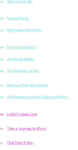 01	Intro to the 80s
	Knife Party: “Boss Mode”
	excerpts from Mad Max III, Aliens, Back to the Future,
            Ferris Bueller’s Day Off, Star Wars: The Empire
                Strikes Back and Return of the Jedi

02	Casbah Party
	The Clash: “Rock the Casbah” (1982)
	Knife Party: “Internet Friends”

03	Big Frankie Strutters
	Frankie Goes to Hollywood: “Relax” (1983)
	Big Country: “In a Big Country” (1983)
	Paul Whiteman Orchestra:
                “Darktown Strutters Ball (ElectroSwing remix)”

04	Don’t Stop Dancin’
	Journey: “Don’t Stop Believin’” (1981)
	David Bowie: “Let’s Dance”

05	Shouts Go Higher
	Tears for Fears: “Shout” (1984)
	Eagles of Death Metal: “Flames Go Higher”

06	The New Face of Rio
	Duran Duran: “Rio” (1982)
	The New Pornographers:
                            “The New Face of Zero and One”

07	Destroy Them with Wolves
	Duran Duran: “Hungry Like the Wolf” (1982)
	Knife Party: “Destroy Them with Lasers”

08	Wolf Machine and the Hollywood Mirror
	Frankie Goes to Hollywood: “Relax” (1983)
	Duran Duran: “Hungry Like the Wolf” (1982)
	Love and Rockets: “Mirror People” (1987)
	The M Machine: “Superflat”

09	Lolita’s Deep Love
	The Police: “Don’t Stand So Close to Me” (1980)
	Love and Rockets: “Mirror People” (1987)
	The M Machine: “Deep Search”

10	Take a Journey to Ahora
	Journey: “Don’t Stop Believin’” (1981)
	The Police: “Every Breath You Take” (1983)
	Daphni: “Ahora”

11	Club Peek-A-Boo
	Culture Club: “Do You Really Want to Hurt Me?” (1982)
	Siouxsie and the Banshees: “Peek-A-Boo” (1988)
