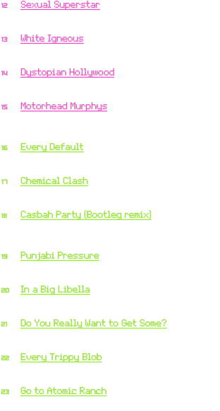 12	Sexual Superstar
	Marvin Gaye: “Sexual Healing” (1982)
	Cypress Hill: “Rap Superstar”

13	White Igneous
	Billy Idol: “White Wedding” (1982)
	VV Brown: “Igneous”

14	Dystopian Hollywood
	Frankie Goes to Hollywood: “Relax” (1983)
	Noisia: “Dystopia”

15	Motorhead Murphys
	Motörhead: “Ace of Spades” (1980)
	Dropkick Murphys:
                        “Boys on the Docks (Murphy’s Pub version)”

16	Every Default
	The Police: “Every Breath You Take” (1983)
	Django Django: “Default”

17	Chemical Clash
	The Clash: “Rock the Casbah” (1982)
	The Chemical Brothers: “Get Yourself High”

18	Casbah Party (Bootleg remix)
	The Clash: “Rock the Casbah” (1982)
	Knife Party:
                “Internet Friends (ElectroShoot Bootleg remix)”

19	Punjabi Pressure
	Queen & David Bowie: “Under Pressure” (1981)
	Shawn Lee’s Ping Pong Orchestra: “Punjabi Lullaby”

20	In a Big Libella
	Big Country: “In a Big Country” (1983)
	Parov Stelar: “Libella Swing”

21	Do You Really Want to Get Some?
	Culture Club: “Do You Really Want to Hurt Me?” (1982)
	Lykke Li: “Get Some”

22	Every Trippy Blob
	The Police: “Every Breath You Take” (1983)
	Boots Electric: “Trippy Blob”

23	Go to Atomic Ranch
	Frankie Goes to Hollywood: “Relax” (1983)
	OMD: “Atomic Ranch”
