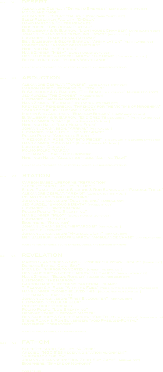 17:17        01.         desert

                        Alexandre Desplat: “Drive to Embassy”  [Zero Dark Thirty OST]
                        Monolake: “Gobi”
                        Alexandre Desplat: “Balawi”  [Zero Dark Thirty OST]
                        SleepResearch_Facility: “D-Deck”
                        David Parsons: “Outer Reaches”
                        Biosphere: “Two Ocean Plateau”
                        B. Salisbury & G. Barrow: “Lighthouse Chamber”  [Annihilation OST]
                        Jóhann Jóhannsson: “Xenolinguistics”  [Arrival OST]
                        Lustmord: “Transitional Pathway”
                        Ben Salisbury & Geoff Barrow: “Annihilation”  [Annihilation OST]
                        Robert Rich: “A Point of No Return”
                        Nine Inch Nails: “Feeders”
                        Hans Zimmer: “Mesa”  [Blade Runner 2049 OST]
                        Ben Salisbury & Geoff Barrow: “The Bear”  [Annihilation OST]
                        Between Interval: “Hidden Wastelands”

                        plus drones, textures, sound effects, voices, and numbers stations

15:32        02.       abduction

                        Alexandre Desplat: “Towers”  [Zero Dark Thirty OST]
                        Carbon Based Lifeforms: “Flytta Dig”
                        B. Salisbury & G. Barrow: “The Beach [alt. version]”  [Annihilation OST]
                        Jed Kurzel: “The Dagger”  [Macbeth OST]
                        Lustmord: “Amalgamated Man”
                        Hans Zimmer: “Furnace”  [Blade Runner 2049 OST]
                        Krzysztof Penderecki: “Threnody for the Victims of Hiroshima”
                        Stars of the Lid: “The Swell Song”
                        Martin Stig Andersen: “Buzzsaw Breaks”  [Limbo game sounds]
                        B. Salisbury & G. Barrow: “End Credits [alt. version]”  [Annihilation OST]
                        Hans Zimmer: “2049”  [Blade Runner 2049 OST]
                        Nine Inch Nails: “Last Heard From”
                        Jóhann Jóhannsson: “Arrival”  [Arrival OST]
                        Lustmord: “Main Title - Infinite Space”
                        Polmo Polpo: “Complete Breath”
                        T. Reznor & A. Ross: “Cut Into Pieces”  [The Girl with the Dragon Tattoo OST]
                        Hans Zimmer: “Sea Wall”  [Blade Runner 2049 OST]
                        Lustmord: “Descent”
                        Polmo Polpo: “Oarca”
                        The Haxan Cloak: “The Growing”
                        Nine Inch Nails: “Claustrophobia Machine (Raw)”

                        plus drones, textures, sound effects, voices, and numbers stations

12:03        03.       station

                        Carbon Based Lifeforms: “Refraction”
                        SleepResearch_Facility: “C-Deck”
                        Steve Roach, Michael Stearns & Ron Sunsinger: “Passage Three”
                        Alexandre Desplat: “Area 51”  [Zero Dark Thirty OST]
                        Polmo Polpo: “High Breathing”
                        Jóhann Jóhannsson: “Decyphering”  [Arrival OST]
                        Jed Kurzel: “Banquo’s Death”  [Macbeth OST]
                        Lustmord: “Disintegration”
                        Polmo Polpo: “Mid Breathing”
                        Hans Zimmer: “Pilot”  [Blade Runner 2049 OST]
                        Lustmord: “The Cell”
                        Biosphere: “Rotation”
                        Jóhann Jóhannsson: “Heptapod B”  [Arrival OST]
                        Muhr: “Le Dernier”
                        Jóhann Jóhannsson: “Hydraulic Lift”  [Arrival OST]
                        Ben Salisbury & Geoff Barrow: “Ambulance Chase”  [Annihilation OST]

                        plus drones, textures, sound effects, voices, and numbers stations

16:01        04.       revelation

                        Martin S. Andersen & Søs G. Ryberg: “Buzzsaw Breaks”  [Inside OST]
                        Demdike Stare: “Quiet Sky”
                        Mica Levi: “Mirror to Vortex”  [Under the Skin OST]
                        Ben Salisbury & Geoff Barrow: “The Alien”  [Annihilation OST]
                        Hans Zimmer: “Blade Runner”  [Blade Runner 2049 OST]
                        Lustmord: “The Harrow”
                        Carbon Based Lifeforms: “Artificial Island”
                        T. Reznor & A. Ross: “With the Flies”  [The Girl with the Dragon Tattoo OST]
                        Hans Zimmer: “Someone Lived This”  [Blade Runner 2049 OST]
                        The Haxan Cloak: “Dieu”
                        Jóhann Jóhannsson: “First Encounter”  [Arrival OST]
                        Lustmord: “Cellular Blur”
                        Robert Rich: “Borealis”
                        Polmo Polpo: “Low Breathing”
                        Demdike Stare: “Leptonic Matter”
                        Ben Salisbury & Geoff Barrow: “End Titles [alt. version]”  [Annihilation OST]
                        Steve Roach & Ron Sunsinger: “Void Passage-Portal”
                        Biosphere: “Vibratoire”

                        plus drones, textures, and sound effects

13:00        05.      fathom

                        SleepResearch_Facility: “A-Deck”
                        Arecibo: “NGC 5128 receiving station alignment”
                        Shriekback: “Below”
                        Jóhann Jóhannsson: “Non-Zero-Sum Game”  [Arrival OST]
                        Biosphere: “Sphere of No-form”

                        plus drones