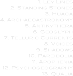 1. Ley Lines

2. Standing Stones

3. Huaca

4. Archaeoastronomy

5. Antikythera

6. Geoglyph

7. Telluric Currents

8. Voices

9. Shadows

10. Pareidolia

11. Apophenia

12. Psychogeography

13. Qualia